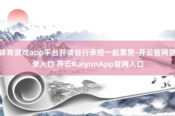 体育游戏app平台并请自行承担一起累赘-开云官网登录入口 开云KaiyunApp官网入口