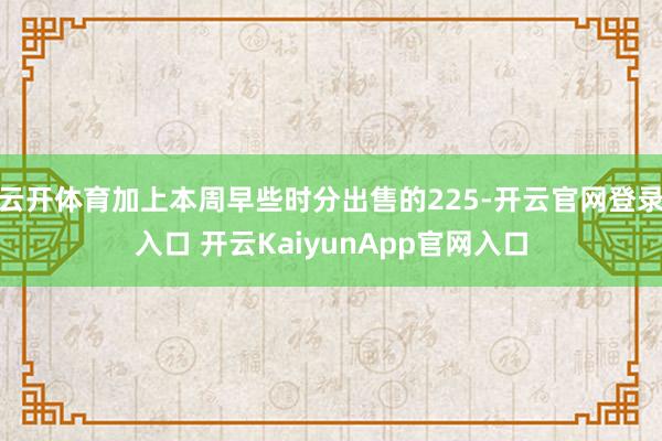 云开体育加上本周早些时分出售的225-开云官网登录入口 开云KaiyunApp官网入口
