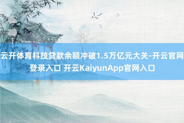 云开体育科技贷款余额冲破1.5万亿元大关-开云官网登录入口 开云KaiyunApp官网入口