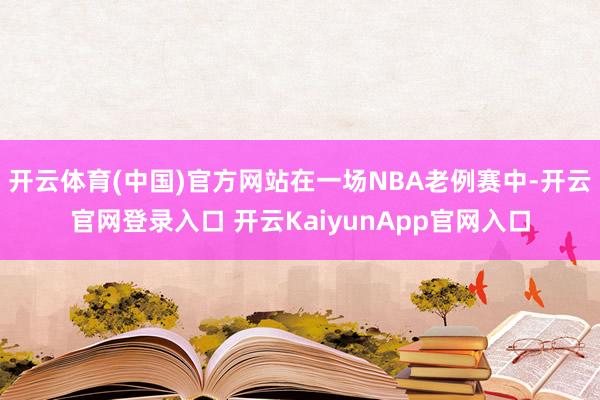 开云体育(中国)官方网站在一场NBA老例赛中-开云官网登录入口 开云KaiyunApp官网入口