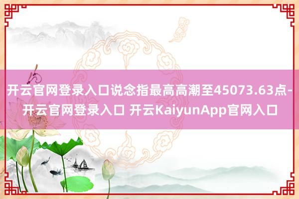开云官网登录入口说念指最高高潮至45073.63点-开云官网登录入口 开云KaiyunApp官网入口