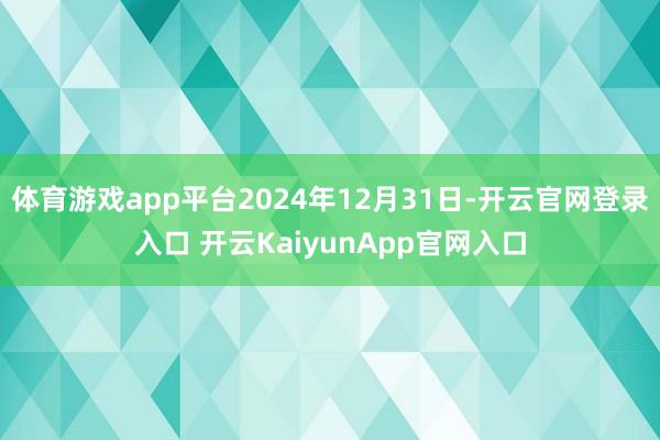 体育游戏app平台2024年12月31日-开云官网登录入口 开云KaiyunApp官网入口