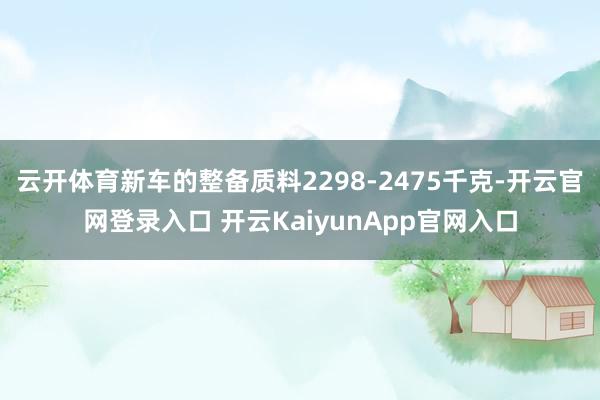 云开体育新车的整备质料2298-2475千克-开云官网登录入口 开云KaiyunApp官网入口