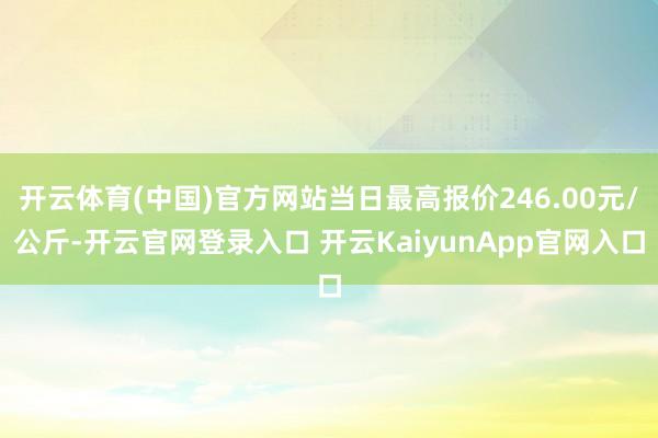 开云体育(中国)官方网站当日最高报价246.00元/公斤-开云官网登录入口 开云KaiyunApp官网入口