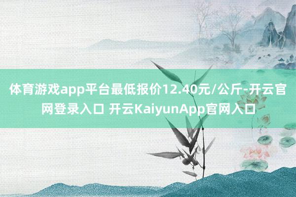 体育游戏app平台最低报价12.40元/公斤-开云官网登录入口 开云KaiyunApp官网入口