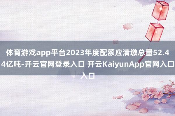 体育游戏app平台2023年度配额应清缴总量52.44亿吨-开云官网登录入口 开云KaiyunApp官网入口