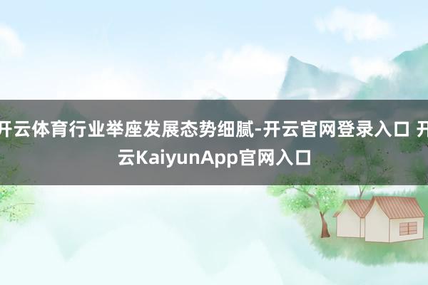 开云体育行业举座发展态势细腻-开云官网登录入口 开云KaiyunApp官网入口