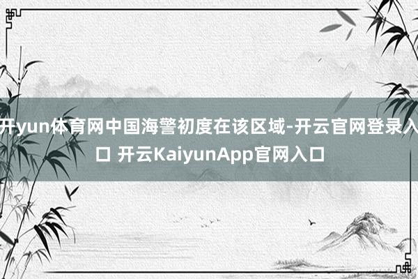 开yun体育网中国海警初度在该区域-开云官网登录入口 开云KaiyunApp官网入口