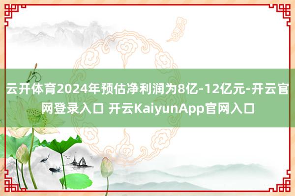 云开体育2024年预估净利润为8亿-12亿元-开云官网登录入口 开云KaiyunApp官网入口