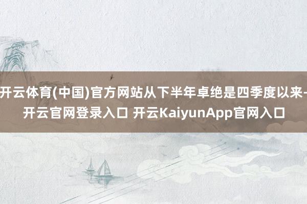 开云体育(中国)官方网站从下半年卓绝是四季度以来-开云官网登录入口 开云KaiyunApp官网入口