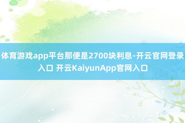 体育游戏app平台那便是2700块利息-开云官网登录入口 开云KaiyunApp官网入口