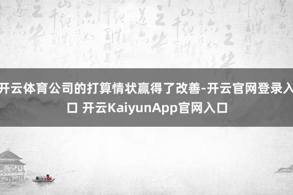 开云体育公司的打算情状赢得了改善-开云官网登录入口 开云KaiyunApp官网入口