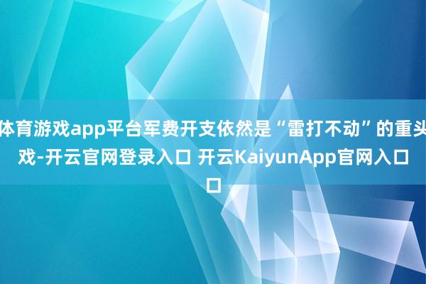 体育游戏app平台军费开支依然是“雷打不动”的重头戏-开云官