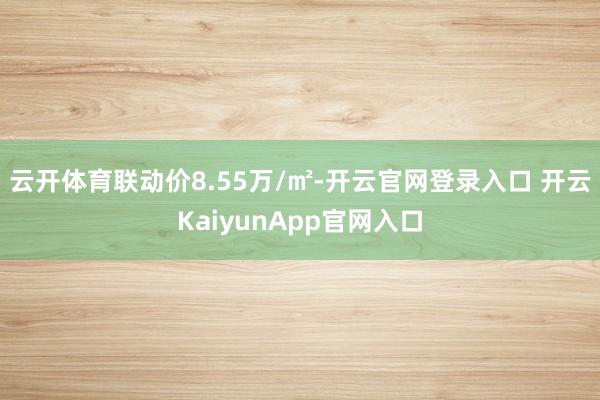 云开体育联动价8.55万/㎡-开云官网登录入口 开云Kaiy