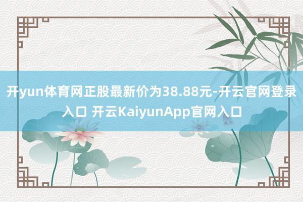 开yun体育网正股最新价为38.88元-开云官网登录入口 开云KaiyunApp官网入口