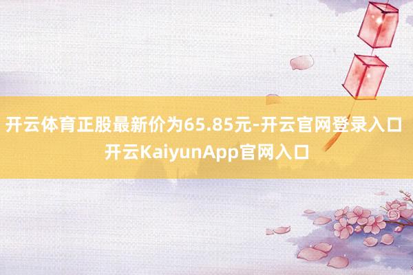 开云体育正股最新价为65.85元-开云官网登录入口 开云KaiyunApp官网入口