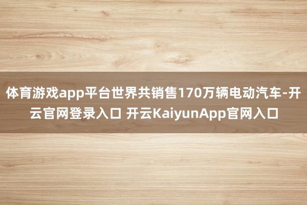 体育游戏app平台世界共销售170万辆电动汽车-开云官网登录入口 开云KaiyunApp官网入口