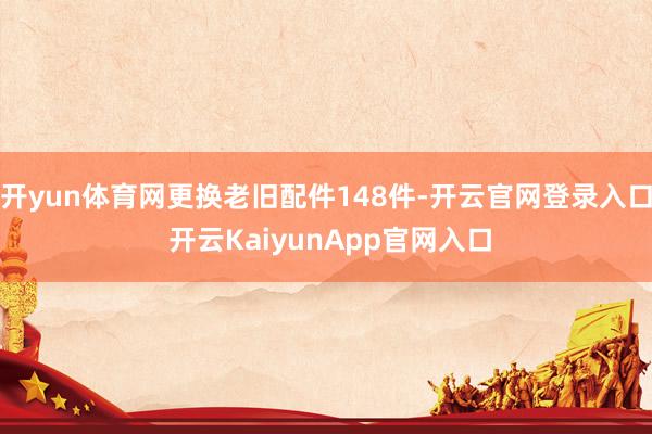 开yun体育网更换老旧配件148件-开云官网登录入口 开云KaiyunApp官网入口