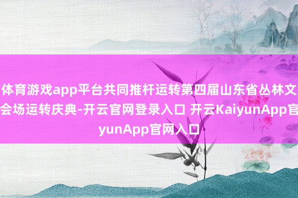 体育游戏app平台共同推杆运转第四届山东省丛林文化周主会场运转庆典-开云官网登录入口 开云KaiyunApp官网入口