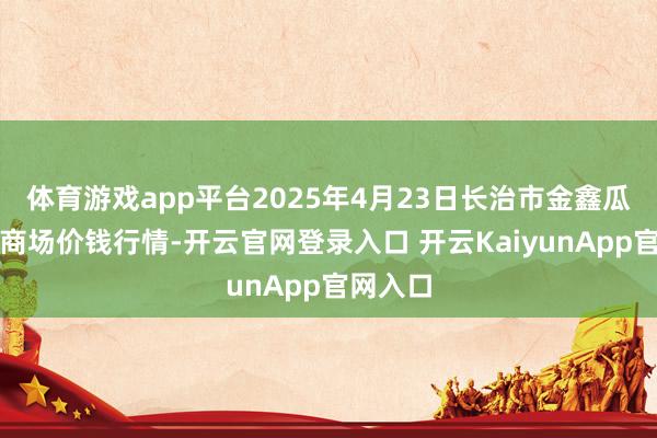体育游戏app平台2025年4月23日长治市金鑫瓜果批发商场价钱行情-开云官网登录入口 开云KaiyunApp官网入口