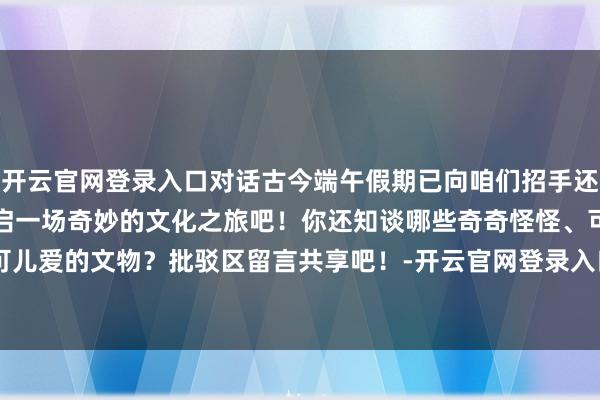 开云官网登录入口对话古今端午假期已向咱们招手还等什么快乘坐高