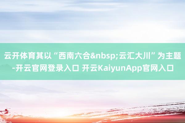云开体育其以“西南六合云汇大川”为主题-开云官网登录入口 开