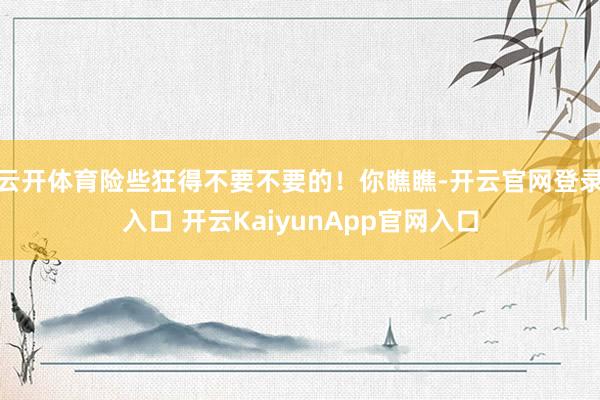 云开体育险些狂得不要不要的！你瞧瞧-开云官网登录入口 开云K
