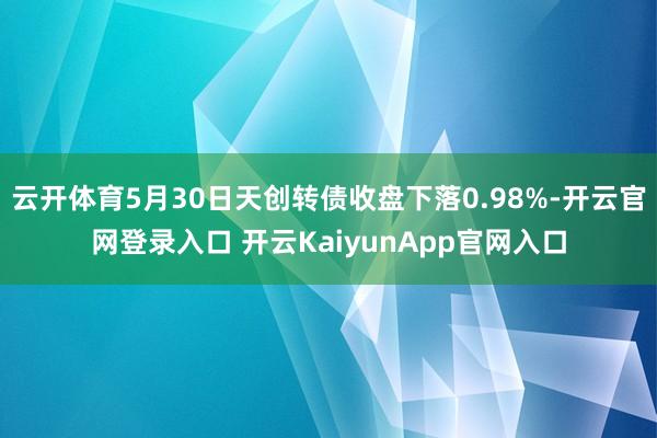 云开体育5月30日天创转债收盘下落0.98%-开云官网登录入