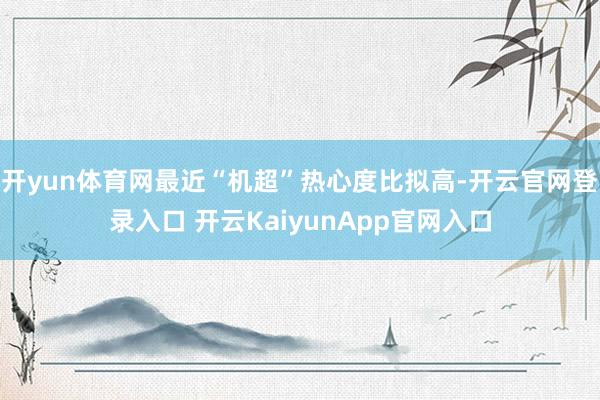 开yun体育网最近“机超”热心度比拟高-开云官网登录入口 开