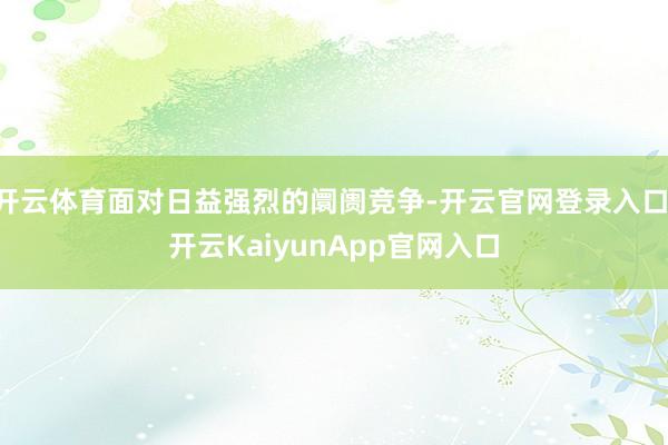 开云体育面对日益强烈的阛阓竞争-开云官网登录入口 开云Kai