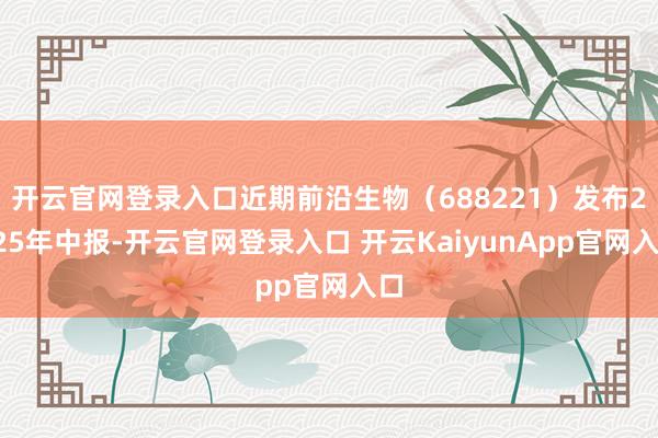 开云官网登录入口近期前沿生物（688221）发布2025年中报-开云官网登录入口 开云KaiyunApp官网入口