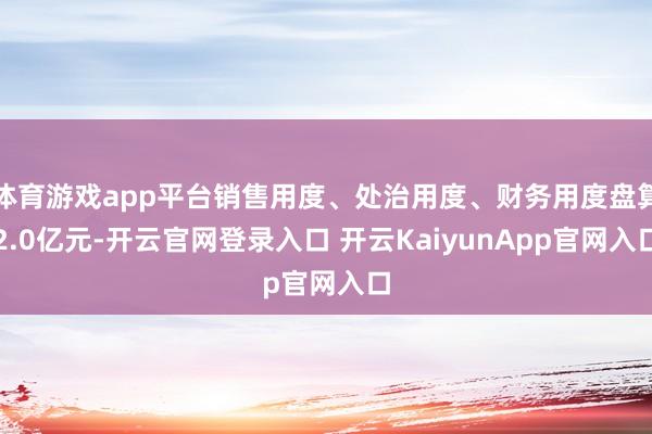 体育游戏app平台销售用度、处治用度、财务用度盘算2.0亿元-开云官网登录入口 开云KaiyunApp官网入口