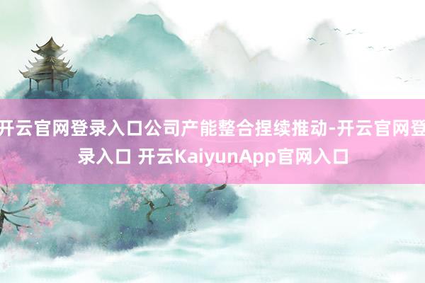 开云官网登录入口公司产能整合捏续推动-开云官网登录入口 开云KaiyunApp官网入口