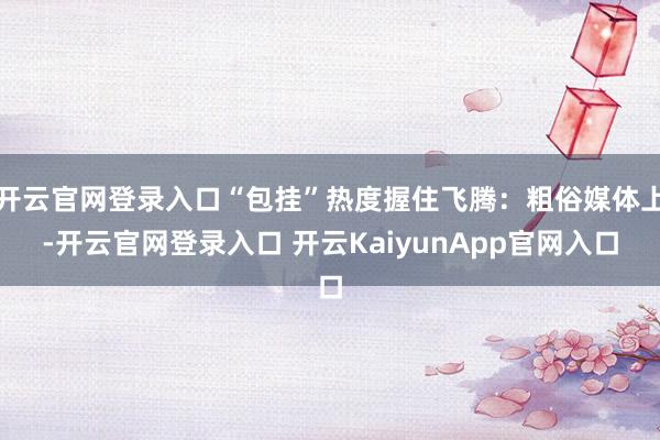 开云官网登录入口“包挂”热度握住飞腾：粗俗媒体上-开云官网登